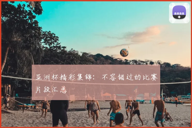 亚洲杯精彩集锦：不容错过的比赛片段汇总