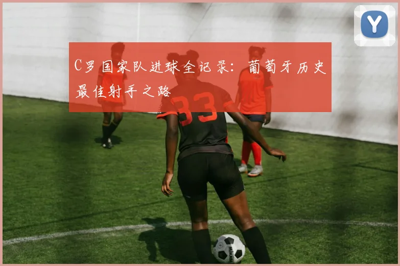 C罗国家队进球全记录：葡萄牙历史最佳射手之路