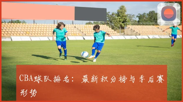 CBA球队排名：最新积分榜与季后赛形势