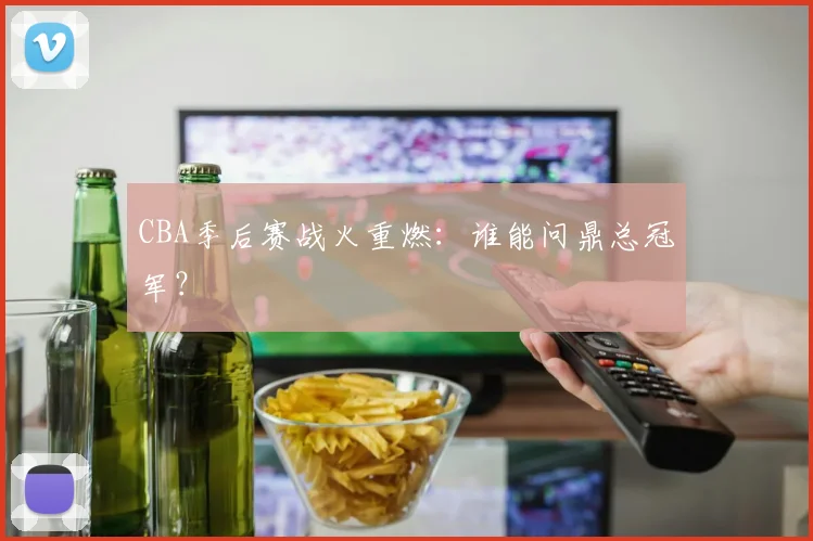 CBA季后赛战火重燃：谁能问鼎总冠军？
