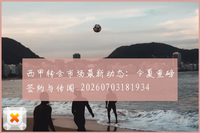 西甲转会市场最新动态：今夏重磅签约与传闻_20260703181934