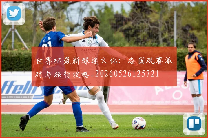 世界杯最新球迷文化：各国观赛派对与旅行攻略_20260526125721