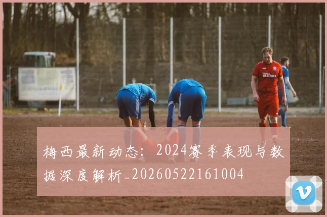 梅西最新动态：2024赛季表现与数据深度解析_20260522161004