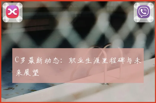 C罗最新动态：职业生涯里程碑与未来展望
