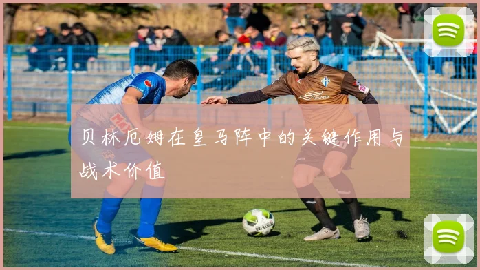贝林厄姆在皇马阵中的关键作用与战术价值