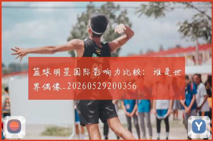 篮球明星国际影响力比较：谁是世界偶像_20260529200356