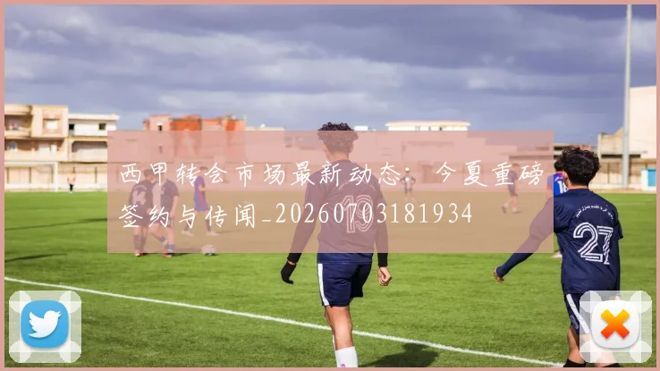西甲转会市场最新动态：今夏重磅签约与传闻_20260703181934