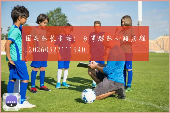 国足队长专访：分享球队心路历程_20260527111940