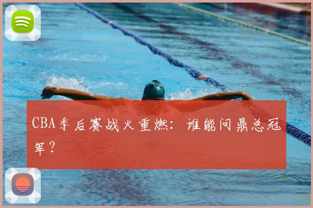 CBA季后赛战火重燃：谁能问鼎总冠军？