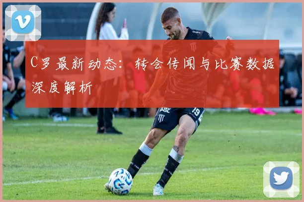 C罗最新动态：转会传闻与比赛数据深度解析