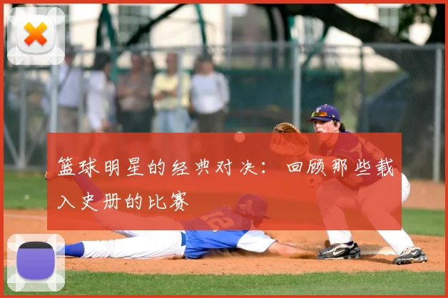 篮球明星的经典对决：回顾那些载入史册的比赛