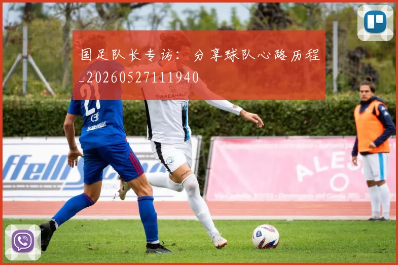 国足队长专访:分享球队心路历程_20260527111940