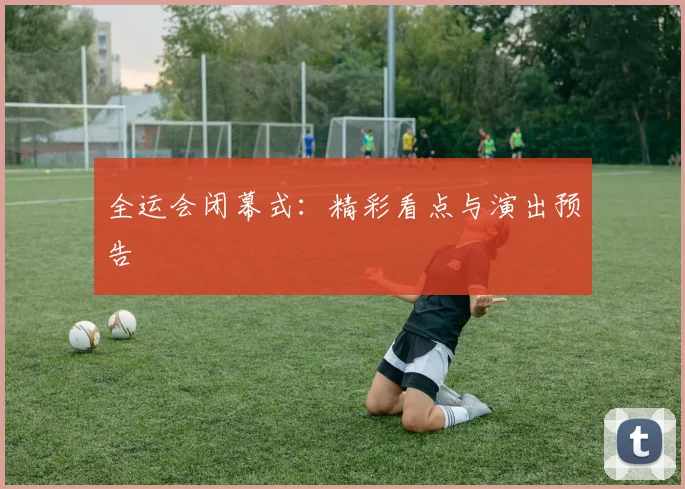 全运会闭幕式：精彩看点与演出预告