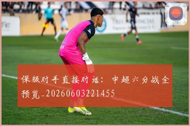 保级对手直接对话：中超六分战全预览_20260603221455