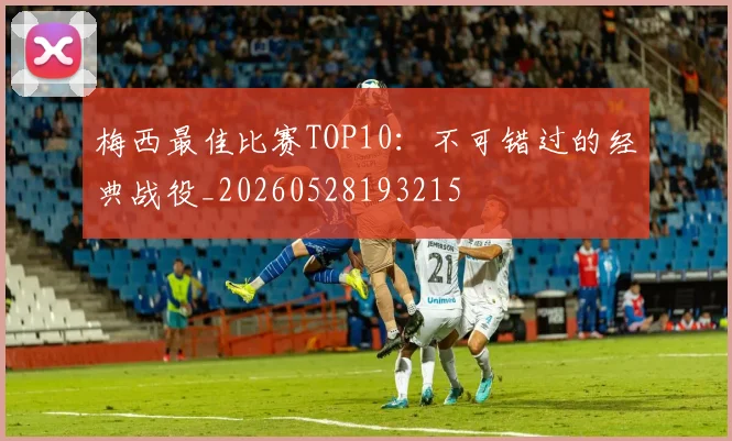 梅西最佳比赛TOP10：不可错过的经典战役_20260528193215
