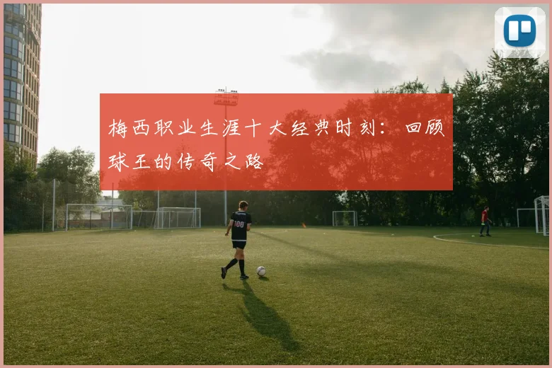 梅西职业生涯十大经典时刻:回顾球王的传奇之路