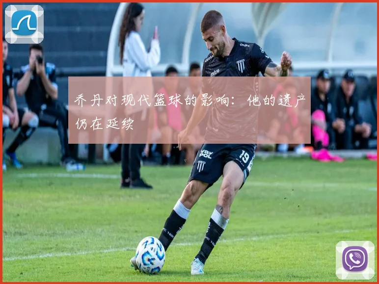 乔丹对现代篮球的影响：他的遗产仍在延续