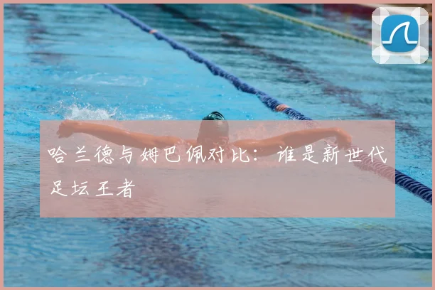 哈兰德与姆巴佩对比：谁是新世代足坛王者