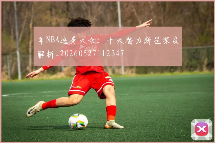 年NBA选秀大会：十大潜力新星深度解析_20260527112347