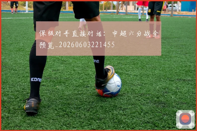 保级对手直接对话：中超六分战全预览_20260603221455