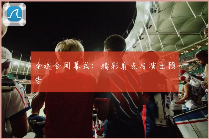 全运会闭幕式：精彩看点与演出预告